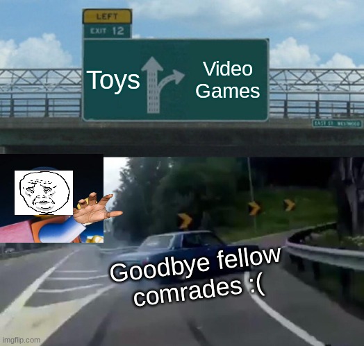 It just happens :( | Toys; Video Games; Goodbye fellow comrades :( | image tagged in memes,left exit 12 off ramp | made w/ Imgflip meme maker