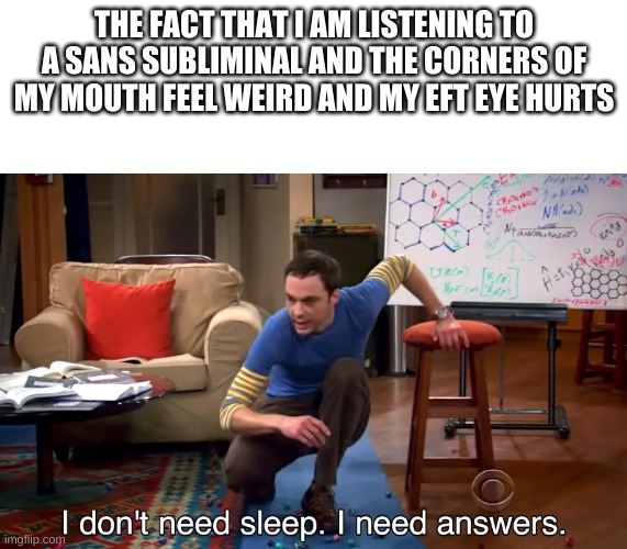 I Don't Need Sleep. I Need Answers | THE FACT THAT I AM LISTENING TO A SANS SUBLIMINAL AND THE CORNERS OF MY MOUTH FEEL WEIRD AND MY EFT EYE HURTS | image tagged in i don't need sleep i need answers | made w/ Imgflip meme maker
