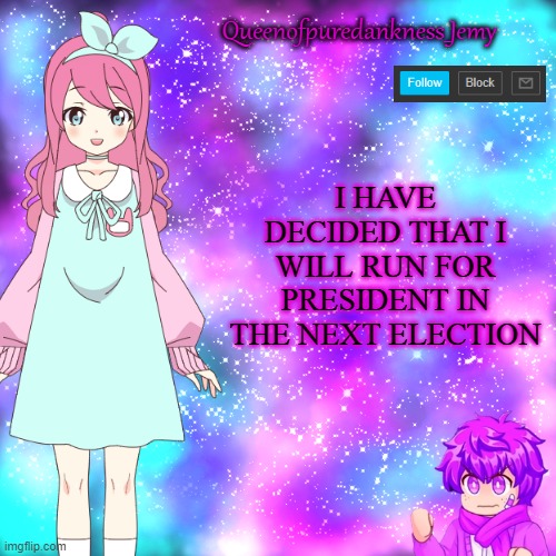 Queenofpuredankness_Jemy Announcement template | I HAVE DECIDED THAT I WILL RUN FOR PRESIDENT IN THE NEXT ELECTION | image tagged in queenofpuredankness_jemy announcement template | made w/ Imgflip meme maker