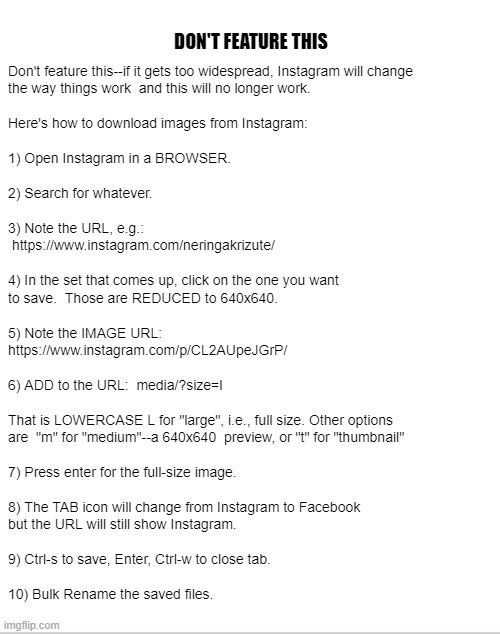 DON'T FEATURE THIS -- Instagram download instructions | DON'T FEATURE THIS; Don't feature this--if it gets too widespread, Instagram will change
the way things work  and this will no longer work.
 
Here's how to download images from Instagram:
 
1) Open Instagram in a BROWSER.
 
2) Search for whatever.
 
3) Note the URL, e.g.:
 https://www.instagram.com/neringakrizute/
 
4) In the set that comes up, click on the one you want
to save.  Those are REDUCED to 640x640.
 
5) Note the IMAGE URL:
https://www.instagram.com/p/CL2AUpeJGrP/
 
6) ADD to the URL:  media/?size=l
 
That is LOWERCASE L for "large", i.e., full size. Other options
are  "m" for "medium"--a 640x640  preview, or "t" for "thumbnail"
 
7) Press enter for the full-size image.
 
8) The TAB icon will change from Instagram to Facebook
but the URL will still show Instagram.
 
9) Ctrl-s to save, Enter, Ctrl-w to close tab.
 
10) Bulk Rename the saved files. | image tagged in instagram,instructions,rick75230 | made w/ Imgflip meme maker