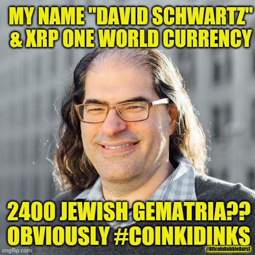 CTO SATOSHI NAKAMOTO? Who says it crashes to ZERO when world suddenly Discovers who really created BITCOIN? #XRPBTCFLIP #GoldQFS | MY NAME "DAVID SCHWARTZ" & XRP ONE WORLD CURRENCY; 2400 JEWISH GEMATRIA??
OBVIOUSLY #COINKIDINKS; #BitcoinBubbleBurst | image tagged in david schwartz,ripple,xrp,the golden rule,cryptocurrency,bitcoin | made w/ Imgflip meme maker