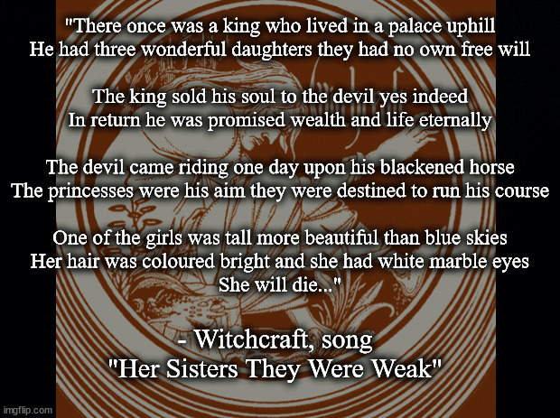 Her sisters they were weak | "There once was a king who lived in a palace uphill
He had three wonderful daughters they had no own free will
 
The king sold his soul to the devil yes indeed
In return he was promised wealth and life eternally
 
The devil came riding one day upon his blackened horse
The princesses were his aim they were destined to run his course
 
One of the girls was tall more beautiful than blue skies
Her hair was coloured bright and she had white marble eyes
She will die..."; - Witchcraft, song "Her Sisters They Were Weak" | image tagged in music | made w/ Imgflip meme maker