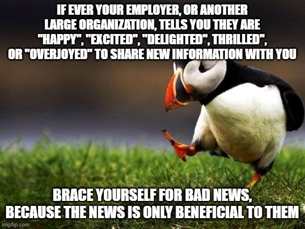 "We're gonna make more money. You're not!" | IF EVER YOUR EMPLOYER, OR ANOTHER LARGE ORGANIZATION, TELLS YOU THEY ARE "HAPPY", "EXCITED", "DELIGHTED", THRILLED", OR "OVERJOYED" TO SHARE NEW INFORMATION WITH YOU; BRACE YOURSELF FOR BAD NEWS, BECAUSE THE NEWS IS ONLY BENEFICIAL TO THEM | image tagged in memes,unpopular opinion puffin | made w/ Imgflip meme maker