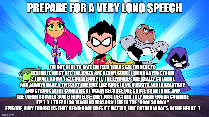 TEEN TITANS GO | PREPARE FOR A VERY LONG SPEECH; I'M NOT HERE TO HATE ON TEEN TITANS GO. I'M HERE TO DEFEND IT. FIRST OFF, THE JOKES ARE REALLY GOOD. I THINK ANYONE FROM 2-I DON'T KNOW 15? COULD ENJOY IT. THE EPISODES ARE REALLY CREATIVE AND ALWAYS HAVE A TWIST AT THE END. LIKE BURGER VS BURRITO. WHEN BEASTBOY AND CYBORG WERE GONNA FIGHT AGAIN BECAUSE ONE CHOSE SOMETHING AND THE OTHER SHOWED SOMETHING ELSE; THEY JUST DECIDED THEY WERE GONNA COMBINE IT! :) :) :) THEY ALSO TEACH US LESSONS. LIKE IN THE "COOL SCHOOL" EPISODE, THEY TAUGHT US THAT BEING COOL DOESN'T MATTER, BUT RATHER WHAT'S IN THE HEART. :) | image tagged in teen titans go | made w/ Imgflip meme maker