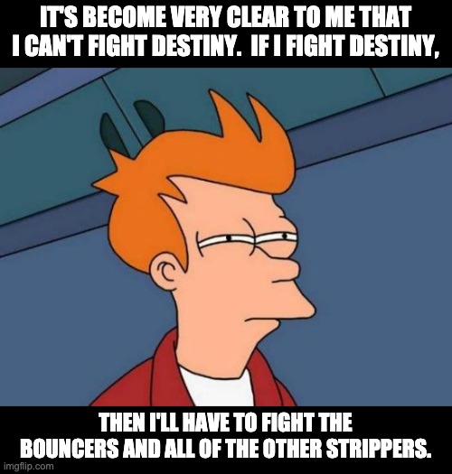 Destiny | IT'S BECOME VERY CLEAR TO ME THAT I CAN'T FIGHT DESTINY.  IF I FIGHT DESTINY, THEN I'LL HAVE TO FIGHT THE BOUNCERS AND ALL OF THE OTHER STRIPPERS. | image tagged in memes,futurama fry | made w/ Imgflip meme maker