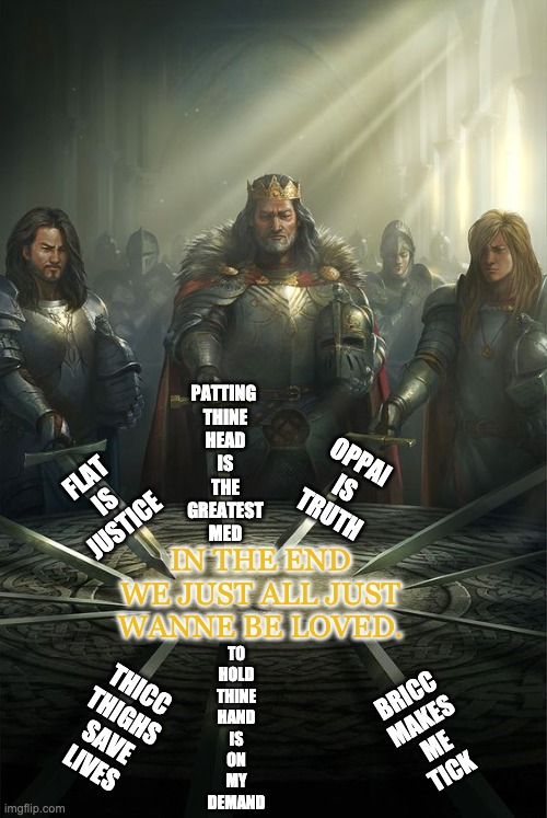What every faction can agree on. | PATTING 
THINE
HEAD
IS
THE
GREATEST
MED; OPPAI IS TRUTH; FLAT IS JUSTICE; IN THE END WE JUST ALL JUST WANNE BE LOVED. BRICC
MAKES
ME
TICK; TO
HOLD
THINE
HAND
IS
ON
MY
DEMAND; THICC
THIGHS
SAVE
LIVES | image tagged in knights of the round table | made w/ Imgflip meme maker