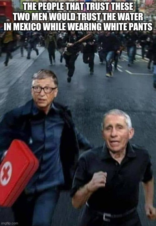 No shot for me | THE PEOPLE THAT TRUST THESE TWO MEN WOULD TRUST THE WATER IN MEXICO WHILE WEARING WHITE PANTS | image tagged in gates and fauci running,no shot for me,man made pandemic,bill gates is not a doctor,we are done here,global corruption | made w/ Imgflip meme maker
