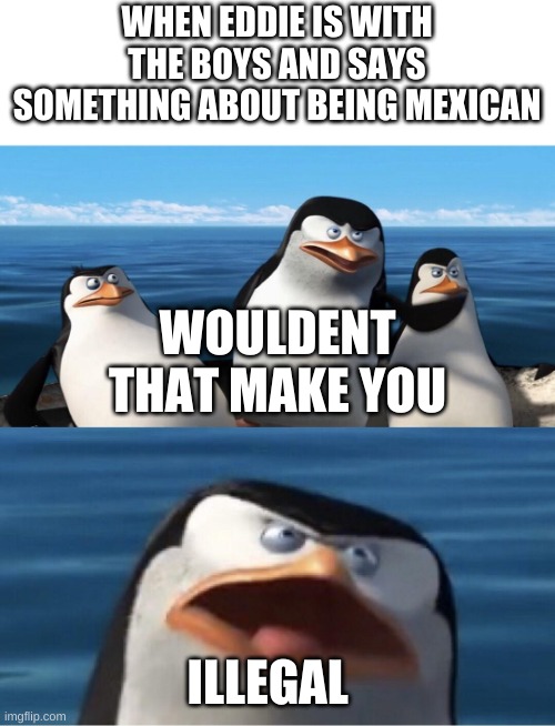 Wouldn't that make you | WHEN EDDIE IS WITH THE BOYS AND SAYS SOMETHING ABOUT BEING MEXICAN; WOULDENT THAT MAKE YOU; ILLEGAL | image tagged in wouldn't that make you,memes,funny memes | made w/ Imgflip meme maker