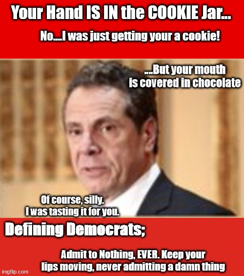 Cuomo, Hand in the Cookie Jar.... | Your Hand IS IN the COOKIE Jar... No....I was just getting your a cookie! ....But your mouth is covered in chocolate; Of course, silly. I was tasting it for you. Defining Democrats;; Admit to Nothing, EVER. Keep your lips moving, never admitting a damn thing | image tagged in cuomo,biden,election fraud,narcississm | made w/ Imgflip meme maker
