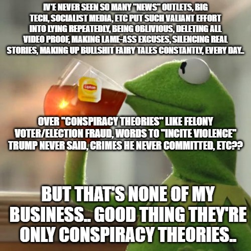 But That's None Of My Business | IV'E NEVER SEEN SO MANY "NEWS" OUTLETS, BIG TECH, SOCIALIST MEDIA, ETC PUT SUCH VALIANT EFFORT INTO LYING REPEATEDLY, BEING OBLIVIOUS, DELETING ALL VIDEO PROOF, MAKING LAME-ASS EXCUSES, SILENCING REAL STORIES, MAKING UP BULLSHIT FAIRY TALES CONSTANTLY, EVERY DAY.. OVER "CONSPIRACY THEORIES" LIKE FELONY VOTER/ELECTION FRAUD, WORDS TO "INCITE VIOLENCE" TRUMP NEVER SAID, CRIMES HE NEVER COMMITTED, ETC?? BUT THAT'S NONE OF MY BUSINESS.. GOOD THING THEY'RE ONLY CONSPIRACY THEORIES.. | image tagged in memes,but that's none of my business,kermit the frog | made w/ Imgflip meme maker