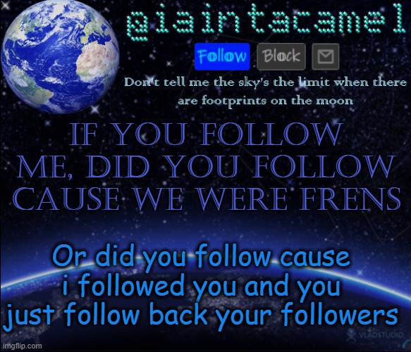 and if you dont follow me, then kewl lol dont comment | if you follow me, did you follow cause we were frens; Or did you follow cause i followed you and you just follow back your followers | image tagged in iaintacamel | made w/ Imgflip meme maker