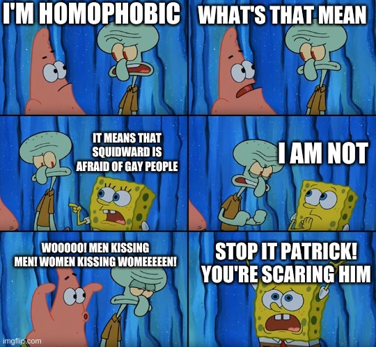 Respect the gay community, or Patrick is gonna come for you! | I'M HOMOPHOBIC; WHAT'S THAT MEAN; I AM NOT; IT MEANS THAT SQUIDWARD IS AFRAID OF GAY PEOPLE; WOOOOO! MEN KISSING MEN! WOMEN KISSING WOMEEEEEN! STOP IT PATRICK! YOU'RE SCARING HIM | image tagged in stop it patrick you're scaring him | made w/ Imgflip meme maker