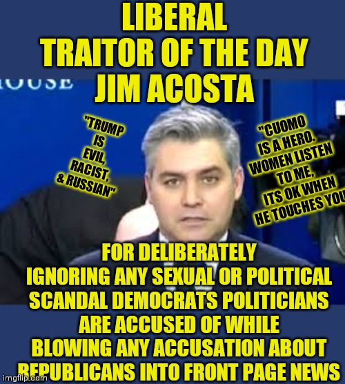 Are democrats lying to you? Naaaaaaaaah! Certainly can't be any truth to that right? | LIBERAL TRAITOR OF THE DAY
JIM ACOSTA; "CUOMO IS A HERO. WOMEN LISTEN TO ME, ITS OK WHEN HE TOUCHES YOU"; "TRUMP IS EVIL, RACIST, & RUSSIAN"; FOR DELIBERATELY IGNORING ANY SEXUAL OR POLITICAL SCANDAL DEMOCRATS POLITICIANS ARE ACCUSED OF WHILE BLOWING ANY ACCUSATION ABOUT REPUBLICANS INTO FRONT PAGE NEWS | image tagged in jim acosta,democratic party,political correctness,stupid liberals,liberal hypocrisy | made w/ Imgflip meme maker