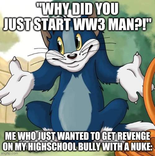 Tom and Jerry - Tom Who Knows HD | "WHY DID YOU JUST START WW3 MAN?!"; ME WHO JUST WANTED TO GET REVENGE ON MY HIGHSCHOOL BULLY WITH A NUKE: | image tagged in tom and jerry - tom who knows hd | made w/ Imgflip meme maker