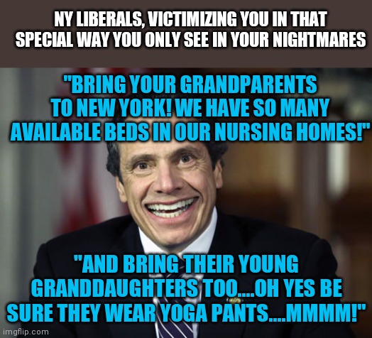 Saying a liberal wants to victimize the most defenseless members of our society is like saying the sky is blue! | NY LIBERALS, VICTIMIZING YOU IN THAT SPECIAL WAY YOU ONLY SEE IN YOUR NIGHTMARES; "BRING YOUR GRANDPARENTS TO NEW YORK! WE HAVE SO MANY AVAILABLE BEDS IN OUR NURSING HOMES!"; "AND BRING THEIR YOUNG GRANDDAUGHTERS TOO....OH YES BE SURE THEY WEAR YOGA PANTS....MMMM!" | image tagged in andrew cuomo,liberal logic,hypocrisy,stupid liberals,democratic socialism | made w/ Imgflip meme maker