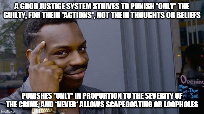 Biblical justice would NOT work in today's society | A GOOD JUSTICE SYSTEM STRIVES TO PUNISH *ONLY* THE GUILTY, FOR THEIR *ACTIONS*, NOT THEIR THOUGHTS OR BELIEFS; PUNISHES *ONLY* IN PROPORTION TO THE SEVERITY OF THE CRIME, AND *NEVER* ALLOWS SCAPEGOATING OR LOOPHOLES | image tagged in memes,roll safe think about it,justice,punishment,crime,guilt | made w/ Imgflip meme maker