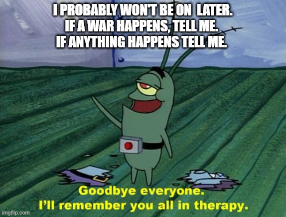 welp | I PROBABLY WON'T BE ON  LATER.
IF A WAR HAPPENS, TELL ME. 
IF ANYTHING HAPPENS TELL ME. | image tagged in goodbye everyone i'll remember you all in therapy | made w/ Imgflip meme maker