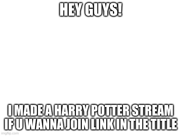 https://imgflip.com/m/streamofharrypotter (it had to be like 20 characters) | HEY GUYS! I MADE A HARRY POTTER STREAM IF U WANNA JOIN LINK IN THE TITLE | image tagged in blank white template | made w/ Imgflip meme maker