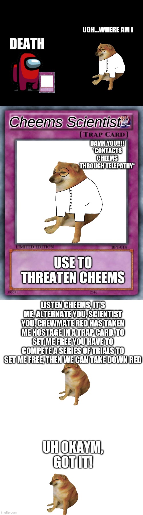 Cheems story s3 pt3 | UGH...WHERE AM I; DEATH; Cheems Scientist; DAMN YOU!!!! *CONTACTS CHEEMS THROUGH TELEPATHY*; USE TO THREATEN CHEEMS; LISTEN CHEEMS, IT'S ME, ALTERNATE YOU, SCIENTIST YOU, CREWMATE RED HAS TAKEN ME HOSTAGE IN A TRAP CARD, TO SET ME FREE YOU HAVE TO COMPETE A SERIES OF TRIALS TO SET ME FREE, THEN WE CAN TAKE DOWN RED; UH OKAYM, GOT IT! | image tagged in blank black,trap card,blank white template | made w/ Imgflip meme maker