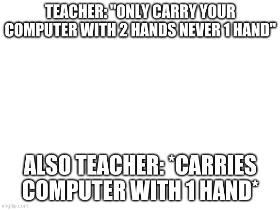 i saw my teacher do this | TEACHER: "ONLY CARRY YOUR COMPUTER WITH 2 HANDS NEVER 1 HAND"; ALSO TEACHER: *CARRIES COMPUTER WITH 1 HAND* | image tagged in blank white template | made w/ Imgflip meme maker