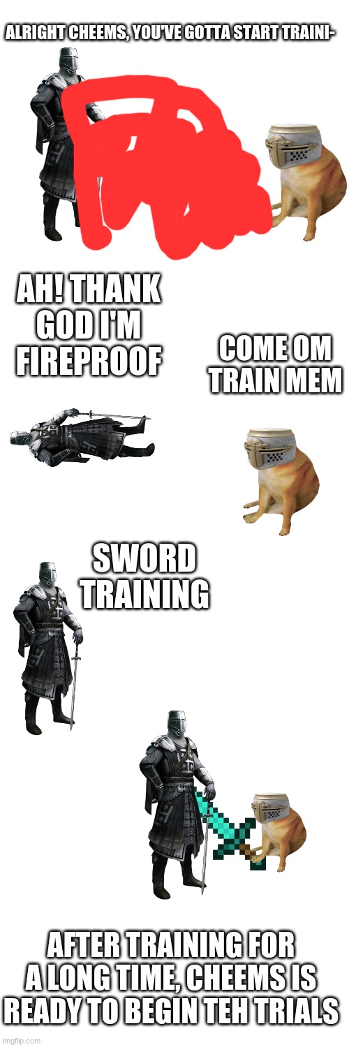 Cheems story s3 pt4 | ALRIGHT CHEEMS, YOU'VE GOTTA START TRAINI-; AH! THANK GOD I'M FIREPROOF; COME OM TRAIN MEM; SWORD TRAINING; AFTER TRAINING FOR A LONG TIME, CHEEMS IS READY TO BEGIN TEH TRIALS | image tagged in blank white template | made w/ Imgflip meme maker