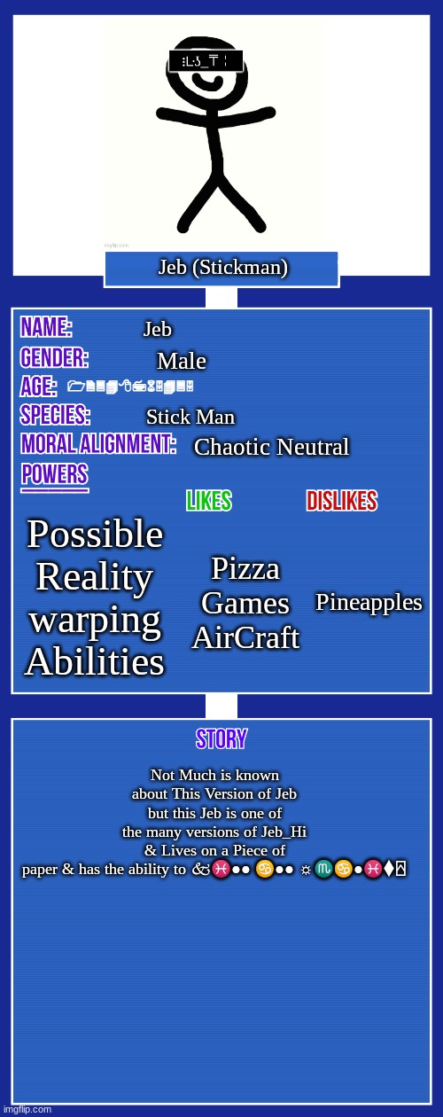 OC full showcase V2 | Jeb (Stickman); Jeb; Male; 12348765435; Stick Man; Chaotic Neutral; Possible Reality warping Abilities; Pineapples; Pizza
Games AirCraft; Not Much is known about This Version of Jeb but this Jeb is one of the many versions of Jeb_Hi & Lives on a Piece of paper & has the ability to 🙵♓︎●︎●︎ ♋︎●︎●︎ ☼︎♏︎♋︎●︎♓︎⧫︎⍓︎ | image tagged in oc full showcase v2 | made w/ Imgflip meme maker