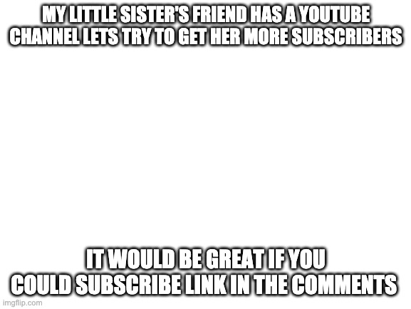 Blank White Template | MY LITTLE SISTER'S FRIEND HAS A YOUTUBE CHANNEL LETS TRY TO GET HER MORE SUBSCRIBERS; IT WOULD BE GREAT IF YOU COULD SUBSCRIBE LINK IN THE COMMENTS | image tagged in blank white template | made w/ Imgflip meme maker