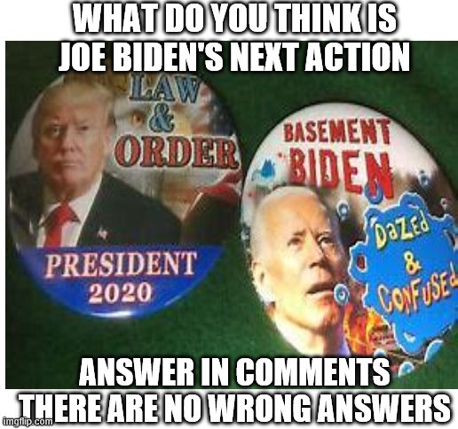 Best will get featured in next post | WHAT DO YOU THINK IS JOE BIDEN'S NEXT ACTION; ANSWER IN COMMENTS
THERE ARE NO WRONG ANSWERS | image tagged in joe biden,creepy joe biden,funny,memes | made w/ Imgflip meme maker