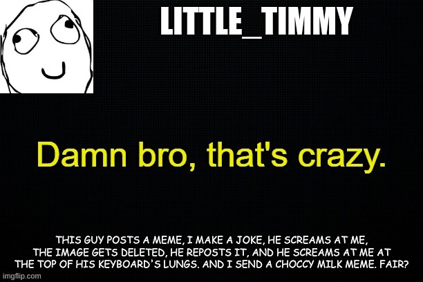 Twas' hilarious | LITTLE_TIMMY; THIS GUY POSTS A MEME, I MAKE A JOKE, HE SCREAMS AT ME, THE IMAGE GETS DELETED, HE REPOSTS IT, AND HE SCREAMS AT ME AT THE TOP OF HIS KEYBOARD'S LUNGS. AND I SEND A CHOCCY MILK MEME. FAIR? | image tagged in little_timmy's announcement template | made w/ Imgflip meme maker