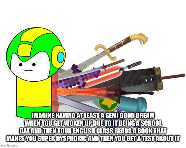 and i can’t ever get called she in my life, not even once | IMAGINE HAVING AT LEAST A SEMI GOOD DREAM WHEN YOU GET WOKEN UP DUE TO IT BEING A SCHOOL DAY AND THEN YOUR ENGLISH CLASS READS A BOOK THAT MAKES YOU SUPER DYSPHORIC AND THEN YOU GET A TEST ABOUT IT | made w/ Imgflip meme maker