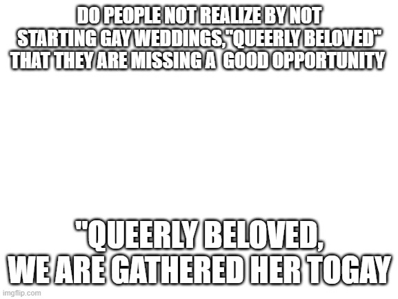 back on puns togay | DO PEOPLE NOT REALIZE BY NOT STARTING GAY WEDDINGS,"QUEERLY BELOVED" THAT THEY ARE MISSING A  GOOD OPPORTUNITY; "QUEERLY BELOVED, WE ARE GATHERED HER TOGAY | made w/ Imgflip meme maker