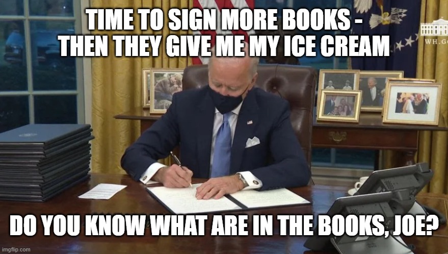 Biden signs | TIME TO SIGN MORE BOOKS -
THEN THEY GIVE ME MY ICE CREAM; DO YOU KNOW WHAT ARE IN THE BOOKS, JOE? | image tagged in biden signs | made w/ Imgflip meme maker
