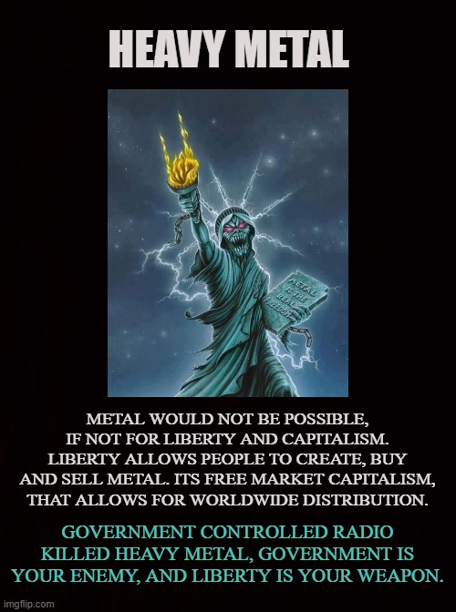 LIBERTARIANS FOR METAL | HEAVY METAL; METAL WOULD NOT BE POSSIBLE, IF NOT FOR LIBERTY AND CAPITALISM. LIBERTY ALLOWS PEOPLE TO CREATE, BUY AND SELL METAL. ITS FREE MARKET CAPITALISM, THAT ALLOWS FOR WORLDWIDE DISTRIBUTION. GOVERNMENT CONTROLLED RADIO KILLED HEAVY METAL, GOVERNMENT IS YOUR ENEMY, AND LIBERTY IS YOUR WEAPON. | image tagged in heavy metal,rock and roll,liberty,freedom,capitalism,guitar | made w/ Imgflip meme maker