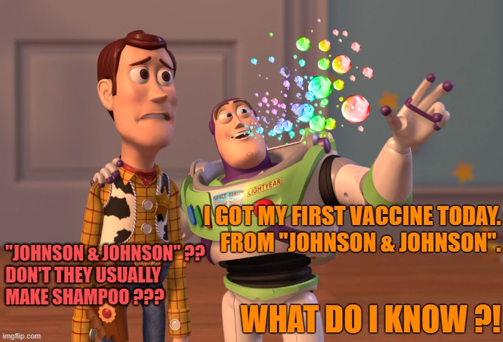 Making bubbles is fun | I GOT MY FIRST VACCINE TODAY.
FROM "JOHNSON & JOHNSON". "JOHNSON & JOHNSON" ??
DON'T THEY USUALLY
MAKE SHAMPOO ??? WHAT DO I KNOW ?! | image tagged in memes,x x everywhere,funny,coronavirus,vaccine,shampoo | made w/ Imgflip meme maker