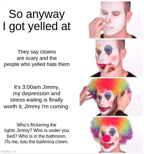 When you get yelled at once so you have to ruin their life |  So anyway I got yelled at; They say clowns are scary and the people who yelled hate them; It's 3:00am Jimmy, my depression and stress-eating is finally worth it; Jimmy i'm coming. Who's flickering the lights Jimmy? Who is under you bed? Who is in the bathroom. ITs me, tutu the ballerina clown. | image tagged in memes,clown applying makeup,clown,clowns,scary clown,you are not a clown you are the entire circus | made w/ Imgflip meme maker
