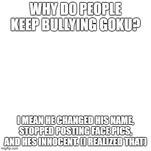 y tho | WHY DO PEOPLE KEEP BULLYING GOKU? I MEAN HE CHANGED HIS NAME, STOPPED POSTING FACE PICS, AND HES INNOCENT. (I REALIZED THAT) | image tagged in memes,blank transparent square,y tho | made w/ Imgflip meme maker