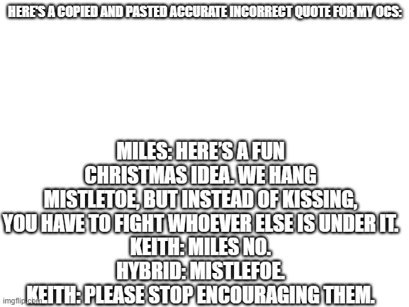 mistlefoe | HERE'S A COPIED AND PASTED ACCURATE INCORRECT QUOTE FOR MY OCS:; MILES: HERE’S A FUN CHRISTMAS IDEA. WE HANG MISTLETOE, BUT INSTEAD OF KISSING, YOU HAVE TO FIGHT WHOEVER ELSE IS UNDER IT.
KEITH: MILES NO.
HYBRID: MISTLEFOE.
KEITH: PLEASE STOP ENCOURAGING THEM. | image tagged in blank white template | made w/ Imgflip meme maker