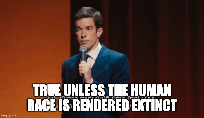 Not unless everyone gets real cool about a bunch of stuff | TRUE UNLESS THE HUMAN RACE IS RENDERED EXTINCT | image tagged in not unless everyone gets real cool about a bunch of stuff | made w/ Imgflip meme maker