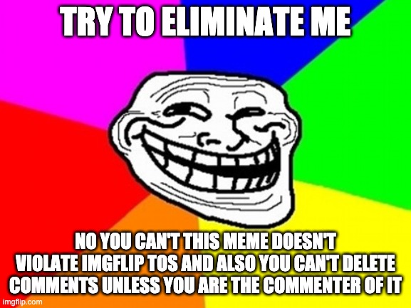 Troll Face Colored Meme | TRY TO ELIMINATE ME NO YOU CAN'T THIS MEME DOESN'T VIOLATE IMGFLIP TOS AND ALSO YOU CAN'T DELETE COMMENTS UNLESS YOU ARE THE COMMENTER OF IT | image tagged in memes,troll face colored | made w/ Imgflip meme maker