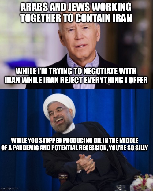 Demented Joey B Geopoliticking | ARABS AND JEWS WORKING TOGETHER TO CONTAIN IRAN; WHILE I’M TRYING TO NEGOTIATE WITH IRAN WHILE IRAN REJECT EVERYTHING I OFFER; WHILE YOU STOPPED PRODUCING OIL IN THE MIDDLE OF A PANDEMIC AND POTENTIAL RECESSION, YOU’RE SO SILLY | image tagged in joe biden 2020,iran laughing | made w/ Imgflip meme maker