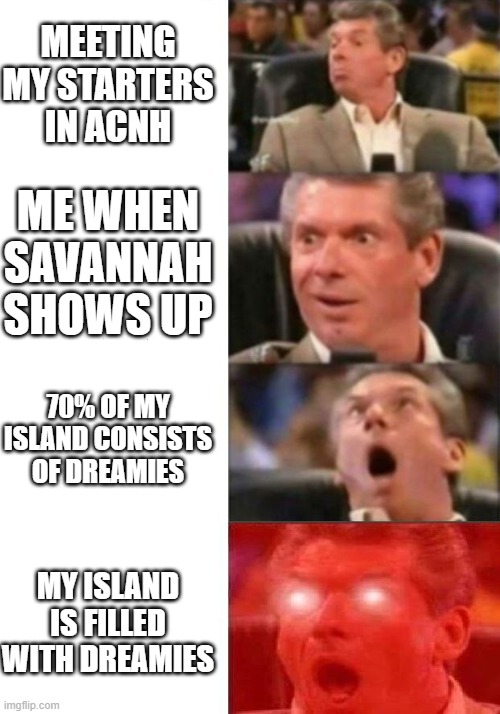 My Animal Crossing: New Horizons island keeps getting cuter! | MEETING MY STARTERS IN ACNH; ME WHEN SAVANNAH SHOWS UP; 70% OF MY ISLAND CONSISTS OF DREAMIES; MY ISLAND IS FILLED WITH DREAMIES | image tagged in mr mcmahon reaction | made w/ Imgflip meme maker