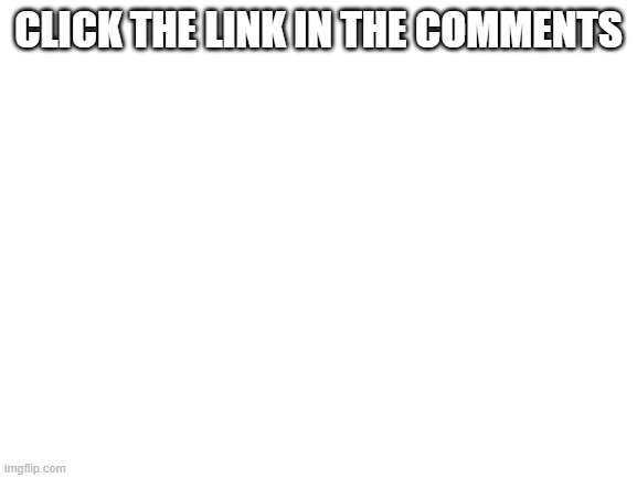 click link its safe | CLICK THE LINK IN THE COMMENTS | image tagged in blank white template,safelink | made w/ Imgflip meme maker