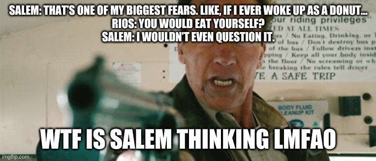 I am the Sheriff | SALEM: THAT’S ONE OF MY BIGGEST FEARS. LIKE, IF I EVER WOKE UP AS A DONUT...
RIOS: YOU WOULD EAT YOURSELF?
SALEM: I WOULDN’T EVEN QUESTION IT. WTF IS SALEM THINKING LMFAO | image tagged in i am the sheriff | made w/ Imgflip meme maker