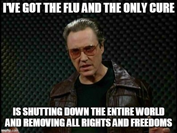 Just the Flu Bro | I'VE GOT THE FLU AND THE ONLY CURE; IS SHUTTING DOWN THE ENTIRE WORLD AND REMOVING ALL RIGHTS AND FREEDOMS | image tagged in needs more cowbell | made w/ Imgflip meme maker