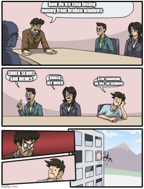 boardroom suggestion | how do we stop losing money from broken windows; SHREK SEQUEL AND MEMES; KNOCK OFF MOVIE; STOP THROWING ME OUT THE WINDOW | image tagged in boardroom suggestion | made w/ Imgflip meme maker