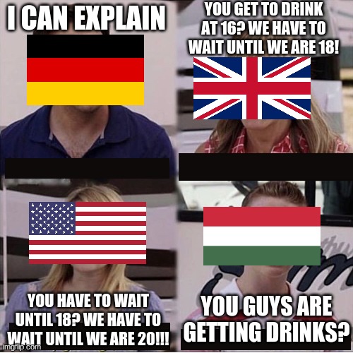 You guys are getting paid template | YOU GET TO DRINK AT 16? WE HAVE TO WAIT UNTIL WE ARE 18! I CAN EXPLAIN; YOU GUYS ARE GETTING DRINKS? YOU HAVE TO WAIT UNTIL 18? WE HAVE TO WAIT UNTIL WE ARE 20!!! | image tagged in you guys are getting paid template,funny,memes,history | made w/ Imgflip meme maker