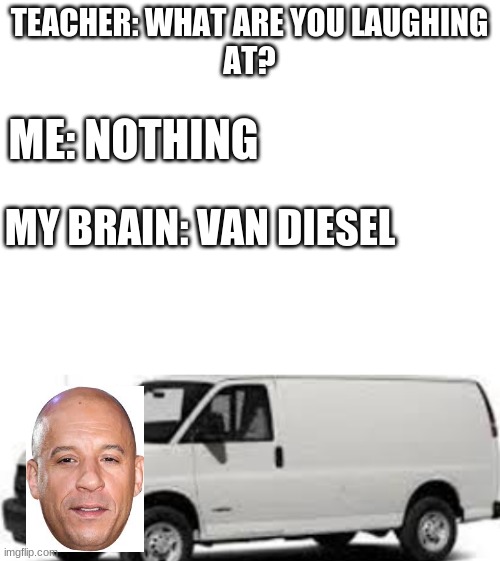 What have i created. | TEACHER: WHAT ARE YOU LAUGHING
AT? ME: NOTHING; MY BRAIN: VAN DIESEL | image tagged in blank white template | made w/ Imgflip meme maker