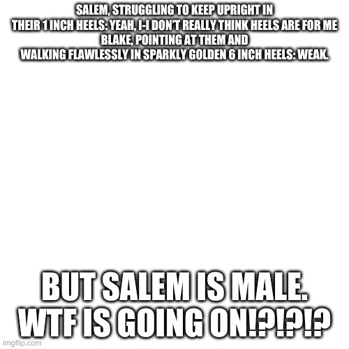 Blank Transparent Square Meme | SALEM, STRUGGLING TO KEEP UPRIGHT IN THEIR 1 INCH HEELS: YEAH, I-I DON’T REALLY THINK HEELS ARE FOR ME
BLAKE, POINTING AT THEM AND WALKING FLAWLESSLY IN SPARKLY GOLDEN 6 INCH HEELS: WEAK. BUT SALEM IS MALE.

WTF IS GOING ON!?!?!? | image tagged in memes,blank transparent square | made w/ Imgflip meme maker