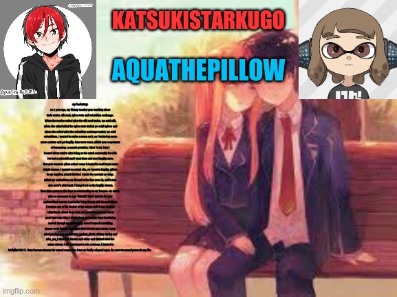 KatsukiStarkugoXAquathepillow | my backstory:
so 1 year ago, my history teacher was teaching about trade routes. sik road, spice route and columbian exchange. When the teacher asked what the silk road trades, we said silk, when she asked what the spice route traded, we said spices and when she asked what the columbian exchange traded, we said columbians. I wanted to make a meme on it, so i looked up some meme makers and got imgflip. later moot came, which was a sponnsor of bananaboy. a smash youtuber. i tried  it out. later i learned about m&j tv after being on the swsh community for a bit. He had a subreddit and i went there and used imgflip more. that was summer. when school came i wanted to read brawn meta knight memes. i wanted an actual site, so i went to imgflip, which to my surprise, wasnt blocked. I made the account as okey, which my catchphrase on discord at the time was ok, and it was also ness's side taunt. i hanged out on the imgflip stream. there was a person who kept on commenting on my images, mr. monk, who se username is now "delet1d". later i went to the war against tiktok stream. i got lucky being friends with laceyrobbins1. i became one of the leaders of the stream until it was hacked. i didnt know where to go next, so i went here because lacey goes here very often. i showed my personality there best:being cursed. through my personality. soon i learned something. almost every famous imgflipper ruled at least one stream. lacey ruled you had one job and war_against_tiktok. winter, raydog and who_am_i ruled dark humor, and -deku- and del1ted ruled the anime stream. i didnt just want to rule a stream, i wanted to DOMINATE IT. I later became famous for cursed comments. later my family adopted aqua, the most treasured person in my life. | image tagged in katsukistarkugoxaquathepillow | made w/ Imgflip meme maker