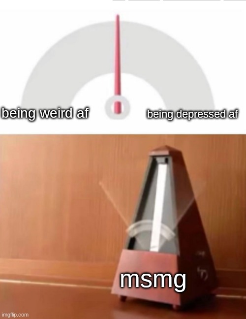 pretty much | being depressed af; being weird af; msmg | image tagged in metronome | made w/ Imgflip meme maker